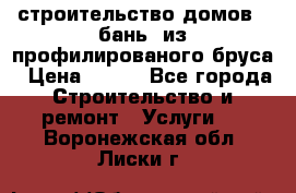 строительство домов , бань  из профилированого бруса › Цена ­ 100 - Все города Строительство и ремонт » Услуги   . Воронежская обл.,Лиски г.